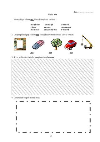 43
data………………….
Silaba ma
1. Încercuieşte silaba ma din coloanele de cuvinte :
ma-ri-nar că-ma-şă a-ma-ră
râ-ma sar-ma ma-ra-ma
ma-nu-al cri-zan-te-ma a-ma-bil
2. Uneşte prin săgeţi silaba ma cu acele cuvinte ilustrate care o conţin:
ma ma ma
3. Scrie pe liniatură silaba ma şi cuvântul mama :
4. Desenează chipul mamei tale:
 