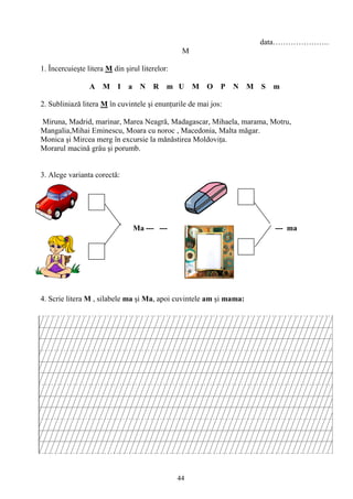 44
data………………….
M
1. Încercuieşte litera M din şirul literelor:
A M I a N R m U M O P N M S m
2. Subliniază litera M în cuvintele şi enunţurile de mai jos:
Miruna, Madrid, marinar, Marea Neagră, Madagascar, Mihaela, marama, Motru,
Mangalia,Mihai Eminescu, Moara cu noroc , Macedonia, Malta măgar.
Monica şi Mircea merg în excursie la mănăstirea Moldoviţa.
Morarul macină grâu şi porumb.
3. Alege varianta corectă:
Ma --- --- --- ma
4. Scrie litera M , silabele ma şi Ma, apoi cuvintele am şi mama:
 