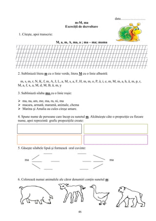 46
data………………….
m-M, ma
Exerciţii de dezvoltare
1. Citeşte, apoi transcrie:
M, a, m, A, ma, a ; ma – ma; mama
2. Subliniază litera m cu o linie verde, litera M cu o linie albastră:
m, s, m, r, N, K, f, m, A, J, L, a, M, s, a, F, H, m, m, o, P, â, i, e, m, M, m, a, h, â, m, p, r,
M, a, f, x, a, M, d, M, B, ă, m, y
3. Subliniază silaba ma cu o linie roşie:
 ma, na, am, me, ma, ra, ni, ma
 macara, armată, maramă, animale, chema
 Marina şi Amalia au cules cireşe amare.
4. Spune nume de persoane care încep cu sunetul m. Alcătuieşte câte o propoziţie cu fiecare
nume, apoi reprezintă grafic propoziţiile create:
5. Găseşte silabele lipsă şi formează oral cuvinte:
_____ _____
ma _____ _____ ma
_____ _____
6. Colorează numai animalele ale căror denumiri conţin sunetul m:
 