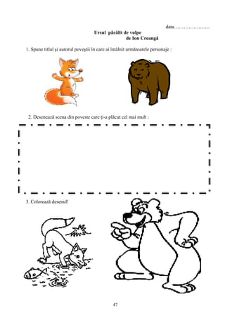 47
data………………….
Ursul pâcâlit de vulpe
de Ion Creangă
1. Spune titlul şi autorul poveştii în care ai întâlnit următoarele personaje :
2. Desenează scena din poveste care ţi-a plăcut cel mai mult :
3. Colorează desenul!
 