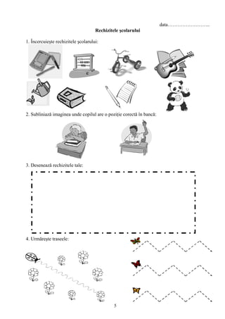 5
data……………………..
Rechizitele şcolarului
1. Încercuieşte rechizitele şcolarului:
2. Subliniază imaginea unde copilul are o poziţie corectă în bancă:
3. Desenează rechizitele tale:
4. Urmăreşte traseele:
 