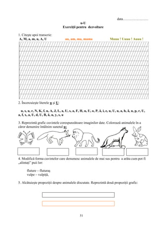 51
data………………….
u-U
Exerciţii pentru dezvoltare
1. Citeşte apoi transcrie:
A, M, a, m, u, A, U au, am, ma, mama Muuu ! Uuuu ! Auuu !
2. Încercuieşte literele u şi U:
u, s, u, r, N, K, f, u, A, J, L, a, U, s, a, F, H, u, U, o, P, â, i, e, u, U, u, a, h, â, u, p, r, U,
a, f, x, a, U, d, U, B, ă, u, y, s, u
3. Reprezintă grafic cuvintele corespunzătoare imaginilor date. Colorează animalele în a
căror denumire întâlnim sunetul u:
4. Modifică forma cuvintelor care denumesc animalele de mai sus pentru a arăta cum pot fi
„alintaţi” puii lor:
fluture – fluturaş
vulpe – vulpiţă,
5. Alcătuieşte propoziţii despre animalele discutate. Reprezintă două propoziţii grafic:
 