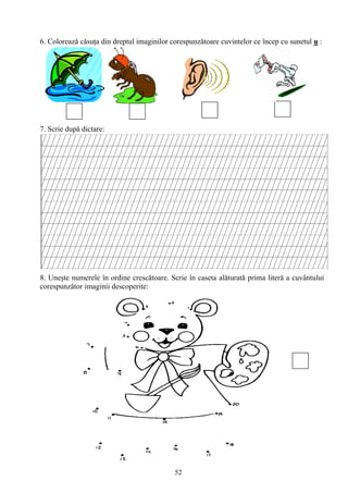 52
6. Colorează cǎsuţa din dreptul imaginilor corespunzătoare cuvintelor ce încep cu sunetul u :
7. Scrie după dictare:
8. Uneşte numerele în ordine crescǎtoare. Scrie în caseta alǎturatǎ prima literǎ a cuvântului
corespunzător imaginii descoperite:
 