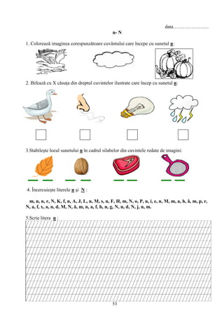 53
data………………….
n- N
1. Coloreazǎ imaginea corespunzǎtoare cuvântului care începe cu sunetul n:
2. Bifeazǎ cu X cǎsuţa din dreptul cuvintelor ilustrate care încep cu sunetul n:
3.Stabileşte locul sunetului n în cadrul silabelor din cuvintele redate de imagini:
4. Încercuieşte literele n şi N :
m, n, n, r, N, K, f, n, A, J, L, n, M, s, n, F, H, m, N, o, P, n, i, e, n, M, m, a, h, â, m, p, r,
N, a, f, x, a, n, d, M, N, ă, m, n, a, f, h, n, g, N, n, d, N, j, n, m.
5.Scrie litera n :
 