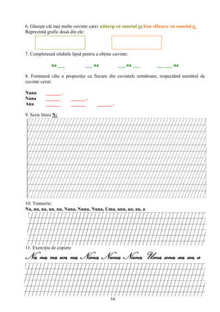 54
6. Găseşte cât mai multe cuvinte care: a)încep cu sunetul n; b)se sfârşesc cu sunetul n.
Reprezintă grafic două din ele:
7. Completează silabele lipsă pentru a obţine cuvinte:
na ___ ___ na ___ na ___ ___ ___ na
8. Formează câte o propoziţie cu fiecare din cuvintele următoare, respectând numărul de
cuvinte cerut:
Nanu ______ .
Nana ______ ______ .
Ana ______ ______ ______ .
9. Scrie litera N:
10. Transcrie:
Na, nu, na, un, nu, Nana, Nunu, Nuna, Uma, unu, au, an, a
11. Exerciţiu de copiere
Na, nu, na, un, nu, Nana, Nunu, Nuna, Uma, unu, au, an, a
 