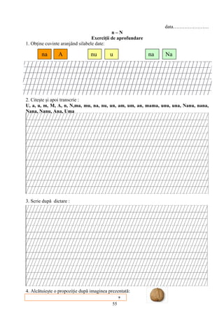 55
data………………….
n – N
Exerciţii de aprofundare
1. Obţine cuvinte aranjând silabele date:
2. Citeşte şi apoi transcrie :
U, a, u, m, M, A, n, N,ma, mu, na, nu, un, am, um, an, mama, unu, una, Nanu, nana,
Nana, Nanu, Ana, Uma
3. Scrie după dictare :
4. Alcătuieşte o propoziţie după imaginea prezentată:
na A nu u na Na
?
 