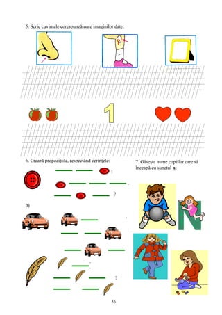 56
5. Scrie cuvintele corespunzătoare imaginilor date:
6. Crează propoziţiile, respectând cerinţele:
!
a)
.
?
b)
.
.
c) .
.
?
.
7. Găseşte nume copiilor care să
înceapă cu sunetul n:
 