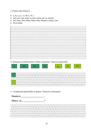 59
3. Citeşte, apoi transcrie :
a, m, u, n, i, A, M, U, N, I
nani, nai, mai, mina, in, imn, inima, ani, ia, minuni
Ina, Nina, Nini, Mina, Mimi, Mia, Mamaia, Anina, Uma
Ina ia mina.
4. Aranjeazǎ cuvintele pentru a obţine propoziţii. Transcrie propoziţiile.
5. Completează propoziţiile cu desene. Transcrie şi desenează:
Mamaia ia _______________________ .
Mimi ia un ______________________ ?
ai nai ?Ina un unan . Am
 