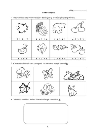 6
data:..........................
Testare iniţială
1. Desparte în silabe cuvintele redate de imagini şi încercuieşte cifra potrivită:
7 2 3 1 5 1 0 3 2 6 1 8 3 4 2 4 2 3 7 5
0 2 9 4 1 2 3 4 5 3 2 9 4 5 5 2 3 1 4
2. Colorează obiectele care corespund cuvintelor ce conţin sunetul p:
3. Desenează un obiect a cărui denumire începe cu sunetul o:
 