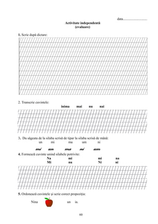 60
data............................
Activitate independentă
(evaluare)
1. Scrie după dictare:
2. Transcrie cuvintele:
inima mai nu nai
3. Du săgeata de la silaba scrisă de tipar la silaba scrisă de mână:
un mi ma um ni
mi un ma ni um
4. Formează cuvinte unind silabele potrivite:
Na mi mi na
Mi nu Ni ni
5. Ordonează cuvintele şi scrie corect propoziţia:
Nina un ia.
 