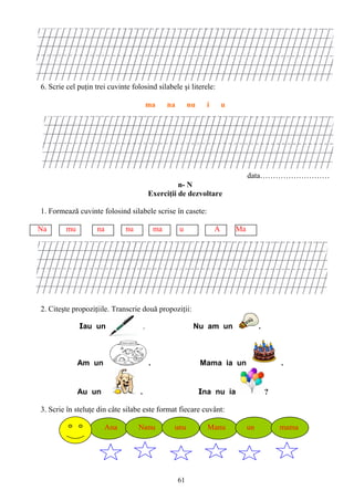 61
6. Scrie cel puţin trei cuvinte folosind silabele şi literele:
ma na nu i u
data………………………
n- N
Exerciţii de dezvoltare
1. Formează cuvinte folosind silabele scrise în casete:
Na mu na nu ma u A Ma
2. Citeşte propoziţiile. Transcrie două propoziţii:
Iau un . . Nu am un .
Am un . Mama ia un .
Au un . Ina nu ia ?
3. Scrie în steluţe din câte silabe este format fiecare cuvânt:
Ana Nanu unu Manu un mama
 