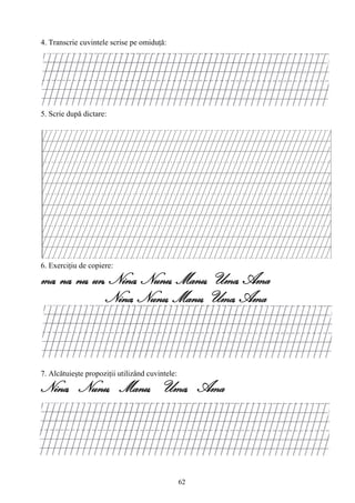 62
4. Transcrie cuvintele scrise pe omiduţă:
5. Scrie după dictare:
6. Exerciţiu de copiere:
ma, na, nu, un, Nina, Nunu, Manu, Uma, Ama
Nina, Nunu, Manu, Uma, Ama
7. Alcătuieşte propoziţii utilizând cuvintele:
Nina, Nunu, Manu, Uma, Ama
 