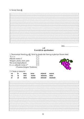 64
6. Scrieţi litera E:
data..............................
e-E
Exerciţii de aprofundare
1. Încercuieşte literele e şi E. Scrie în căsuţă câte litere e ai găsit pe fiecare rând:
“E, e, e
Plăcută vreme e!
Struguri, prune, mere, pere
Noi avem după plăcere
E, e, e, plăcută vreme e!”
(Toamna-Grigore Teodosiu)
2. Citeşte şi transcrie:
ea ie mea nene nimeni nenea
eu ia mai nume minune mine
ei ai meu mame minuni mamaie
 