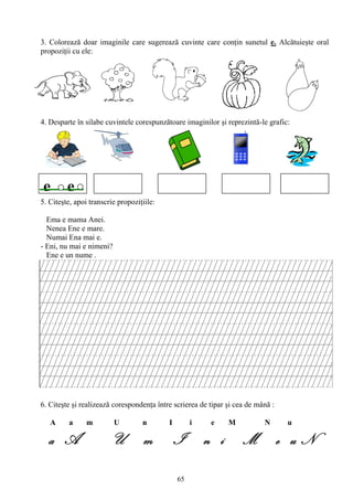 65
3. Colorează doar imaginile care sugerează cuvinte care conţin sunetul e. Alcătuieşte oral
propoziţii cu ele:
4. Desparte în silabe cuvintele corespunzătoare imaginilor şi reprezintă-le grafic:
5. Citeşte, apoi transcrie propoziţiile:
Ema e mama Anei.
Nenea Ene e mare.
Numai Ena mai e.
- Eni, nu mai e nimeni?
Ene e un nume .
6. Citeşte şi realizează corespondenţa între scrierea de tipar şi cea de mână :
A a m U n I i e M N u
a A U m I n i M e u N
e e
 