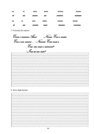 66
ea ei mea nene neaua neam
ei ea nene ea neam neaua
eu ie nea mine mame nume
ie eu mine nea nume mame
7. Exerciţiu de copiere:
Ema e mama Anei. Nenea Ene e mare.
Ene e un nume . Numai Ena mai e.
-Eni, nu mai e nimeni?
--Ina ia un nai?
8. Scrie după dictare:
 