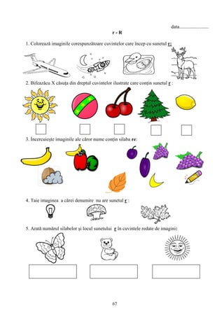 67
data........................
r - R
1. Coloreazǎ imaginile corespunzǎtoare cuvintelor care încep cu sunetul r:
2. Bifeazǎcu X cǎsuţa din dreptul cuvintelor ilustrate care conţin sunetul r :
3. Ỉncercuieşte imaginile ale cǎror nume conţin silaba re:
4. Taie imaginea a cărei denumire nu are sunetul r :
5. Arată numărul silabelor şi locul sunetului r în cuvintele redate de imagini:
 