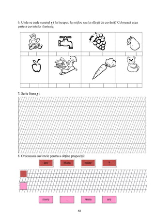 68
6. Unde se aude sunetul r ( la început, la mijloc sau la sfârşit de cuvânt)? Colorează acea
parte a cuvintelor ilustrate:
7. Scrie litera r :
8. Ordonează cuvintele pentru a obţine propoziţii:
are Mara mure ?
mure . Aura are
 