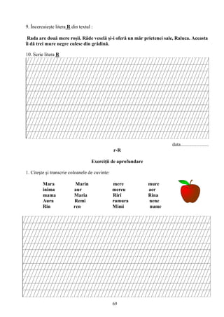 69
9. Încercuieşte litera R din textul :
Rada are două mere roşii. Râde veselă şi-i oferă un măr prietenei sale, Raluca. Aceasta
îi dă trei mure negre culese din grădină.
10. Scrie litera R
data.......................
r-R
Exerciţii de aprofundare
1. Citeşte şi transcrie coloanele de cuvinte:
Mara Marin mere mure
inima aur mereu aer
mama Maria Riri Rina
Aura Remi ramura nene
Rin ren Mimi nume
 