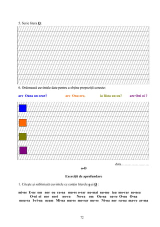 72
5. Scrie litera O:
6. Ordonează cuvintele date pentru a obţine propoziţii corecte:
are Oana un orar? are Onu ore. ia Rina un ou? are Oni oi ?
data……………………
o-O
Exerciţii de aprofundare
1. Citeşte şi subliniază cuvintele ce conţin literele o şi O :
mi-ne E-ne om nor ou ra-na mu-re o-rar nu-mai nu-me iau mo-rar ne-nea
O-ni oi nor nori no-ra No-ra om Oa-na oa-re O-nu O-na
moa-ra I-ri-na neam Mi-na mu-re mo-rar me-re Ni-na nor ra-na ma-re ar-ma
 