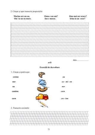 73
2. Citeşte şi apoi transcrie propoziţiile:
Marina are un ou. Oana e un om? Onu mai are orare?
Oni ia un ou mare. Ion e morar. Irina ia un orar?
data.......................
o-O
Exerciţii de dezvoltare
1. Citeşte şi potriveşte:
creion ou
nor ca – mi - on
ou nor
camion corn
corn cre - ion
2. Transcrie cuvintele:
 