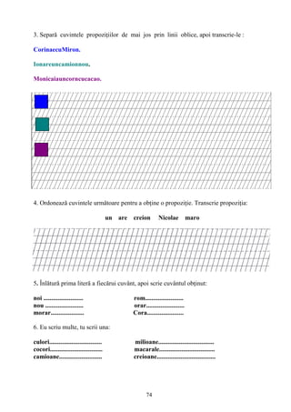74
3. Separă cuvintele propoziţiilor de mai jos prin linii oblice, apoi transcrie-le :
CorinaecuMiron.
Ionareuncamionnou.
Monicaiauncorncucacao.
4. Ordonează cuvintele următoare pentru a obţine o propoziţie. Transcrie propoziţia:
un are creion Nicolae maro
5. Înlătură prima literă a fiecărui cuvânt, apoi scrie cuvântul obţinut:
noi ......................... rom........................
nou ........................ orar........................
morar..................... Cora.......................
6. Eu scriu multe, tu scrii una:
culori................................. milioane...................................
cocori................................. macarale...................................
camioane........................... creioane.....................................
 