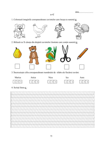 75
data..........................
c- C
1. Coloreazǎ imaginile corespunzǎtoare cuvintelor care încep cu sunetul c:
2. Bifeazǎ cu X cǎsuţa din dreptul cuvintelor ilustrate care conţin sunetul c:
3. Încercuieşte cifra corespunzătoare numǎrului de silabe ale fiecǎrui cuvânt:
Marica Anica Nicu Ica Aura
4. Scrieţi litera c :
1 2 3 1 2 3 21 3213213
 