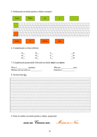 76
5. Ordonează cuvintele pentru a obţine enunţuri:
6. Completează cu litere diferite:
ca__ ra__ a__ __or
ca__ ra__ a__ __or
ca__ ra__ a__ __or
7. Completează propoziţiile folosind cuvintele mare sau mere:
Nicu e __________ marinar . Mia are ___________ acre .
Monica are un corn cu __________ . America e ___________ .
8. Scrieţi litera C:
9. Pune în ordine cuvintele pentru a obţine propoziţii:
mere are Carmen acre . Monica cu e Nicu
Aura Mica cu e .
mere ? Anica are
 