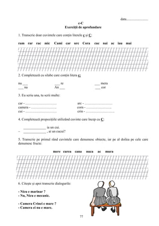 77
data.........................
c-C
Exerciţii de aprofundare
1. Transcrie doar cuvintele care conţin literele c şi C:
ram rar rac mic Cami car urc Cora cuc nai ac iau mai
2. Completează cu silabe care conţin litera c:
nu ___ ___ re ___ mera
___ na An ___ ___ cor
3. Eu scriu una, tu scrii multe:
car - ……………………… arc - ……………………
camera - …………………. corn - ………………….
cui - ……………………… crin - …………………….
4. Completează propoziţiile utilizând cuvinte care încep cu C:
_____________ ia un cui.
– _____________ , ai un cucui?
5. Transcrie pe primul rând cuvintele care denumesc obiecte, iar pe al doilea pe cele care
denumesc fructe:
mere curea cana nuca ac mura
6. Citeşte şi apoi transcrie dialogurile:
- Nicu e marinar ?
- Nu, Nicu e mecanic.
- Camera Crinei e mare ?
- Camera ei nu e mare.
 