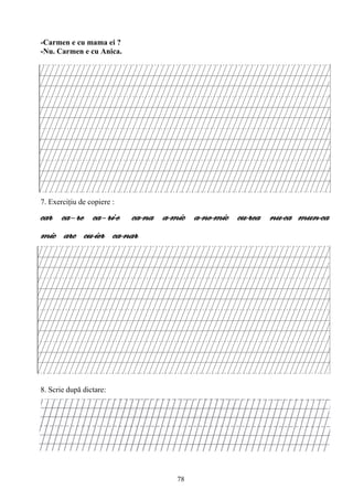 78
-Carmen e cu mama ei ?
-Nu. Carmen e cu Anica.
7. Exerciţiu de copiere :
car ca–re ca–ri-e ca-na a-mic a-ne-mic cu-rea nu-ca mun-ca
mic arc cu-ier ca-nar
8. Scrie după dictare:
 