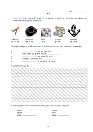 79
data…………………
ă -Ă
1. Taie cu o linie variantele greşite de despărţire în silabe a cuvintelor care denumesc
obiectele din imaginile de mai jos:
crei-oa-ne pă-lă-ri-e o-uă pe-na-r an-cor-ă
cre-ioa-ne pă-lă-rie ou-ă pe-nar an-co-ră
2.Completează propoziţiile următoare utilizând cuvinte care exprimă nume de persoane:
............................. are un pui mic .
Pune capul pe perna moale ........................... .
............................. are acuarele noi .
Cumpără caramele moi .......................... .
............................. ia un corn cu cacao .
3. Scrie literele ă şi Ă:
4. Înlătură prima silabă din fiecare cuvânt, apoi scrie cuvintele obţinute:
număr ......................... măcar .......................
repară .......................... părea .......................
alună .......................... mărar .......................
 