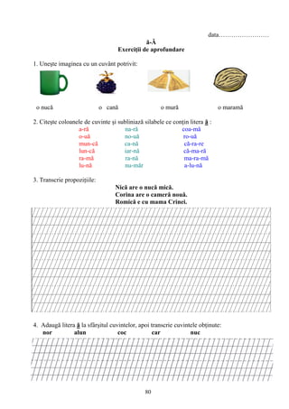 80
data……………………
ă-Ă
Exerciţii de aprofundare
1. Uneşte imaginea cu un cuvânt potrivit:
o nucă o cană o mură o maramă
2. Citeşte coloanele de cuvinte şi subliniază silabele ce conţin litera ă :
a-ră na-ră coa-mă
o-uă no-uă ro-uă
mun-că ca-nă că-ra-re
lun-că iar-nă că-ma-ră
ra-mă ra-nă ma-ra-mă
lu-nă nu-măr a-lu-nă
3. Transcrie propoziţiile:
Nică are o nucă mică.
Corina are o cameră nouă.
Romică e cu mama Crinei.
4. Adaugă litera ă la sfârşitul cuvintelor, apoi transcrie cuvintele obţinute:
nor alun coc car nuc
 