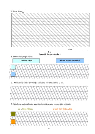 82
5. Scrie litera L:
data……………………
l-L
Exerciţii de aprofundare
1. Transcrieţi propoziţiile:
2. Alcǎtuieşte câte o propoziţie utilizând cuvintele:Luca şi lac.
3. Stabileşte ordinea logică a cuvintelor şi transcrie propoziţiile obţinute:
cu . Nelu Alina e a luat ta ? linia Alina
Lina are lalele. Lilian are un cal mare.
 