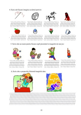 83
4. Scrie sub fiecare imagine cuvântul potrivit:
5. Scrie câte un nume pentru fiecare copil prezentat în imaginile de mai jos:
6. Scrie câte o propoziţie folosind imaginile date:
 