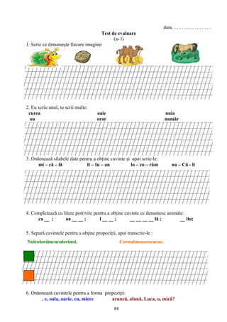 84
data……………………
Test de evaluare
(a- l)
1. Scrie ce denumeşte fiecare imagine:
2. Eu scriu unul, tu scrii multe:
curea oaie nuia
ou orar număr
3. Ordonează silabele date pentru a obţine cuvinte şi apoi scrie-le:
mi – că – lă li – Iu – an lo – co – răm na – Că - li
4. Completează cu litere potrivite pentru a obţine cuvinte ce denumesc animale:
ca __ ; oa __ __ ; l __ __ ; __ __ __ __ lă ; __ liu;
5. Separă cuvintele pentru a obţine propoziţii, apoi transcrie-le :
Noicolorămcuculorinoi. Cornulmeuarecacao.
6. Ordonează cuvintele pentru a forma propoziţii:
. e, oala, aurie, cu, miere aruncă, alună, Luca, o, mică?
 