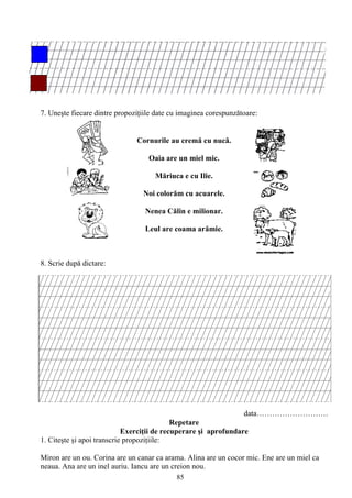 85
7. Uneşte fiecare dintre propoziţiile date cu imaginea corespunzătoare:
8. Scrie după dictare:
data……………………….
Repetare
Exerciţii de recuperare şi aprofundare
1. Citeşte şi apoi transcrie propoziţiile:
Miron are un ou. Corina are un canar ca arama. Alina are un cocor mic. Ene are un miel ca
neaua. Ana are un inel auriu. Iancu are un creion nou.
Cornurile au cremă cu nucă.
Oaia are un miel mic.
Măriuca e cu Ilie.
Noi colorăm cu acuarele.
Nenea Călin e milionar.
Leul are coama arămie.
 