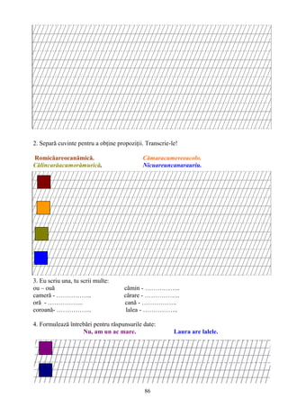 86
2. Separă cuvinte pentru a obţine propoziţii. Transcrie-le!
Romicăareocanămică. Cămaracumereeacolo.
Călincarăacumorămurică. Nicuareuncanarauriu.
3. Eu scriu una, tu scrii multe:
ou – ouă cămin - ……………..
cameră - …………….. cărare - ……………..
oră - …………….. cană - ……………..
coroană- …………….. lalea - ……………..
4. Formulează întrebări pentru răspunsurile date:
Nu, am un ac mare. Laura are lalele.
 
