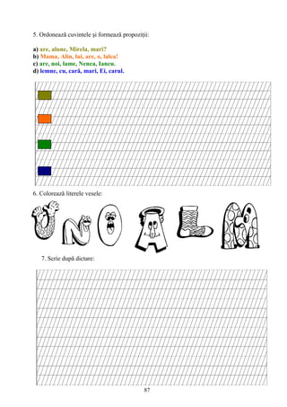87
5. Ordonează cuvintele şi formează propoziţii:
a) are, alune, Mirela, mari?
b) Mama, Alin, lui, are, o, lalea!
c) are, noi, lame, Nenea, Iancu.
d) lemne, cu, cară, mari, Ei, carul.
6. Colorează literele vesele:
7. Scrie după dictare:
 