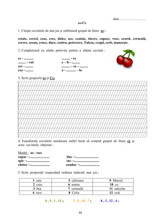 88
data……………………
ce-Ce
1. Citeşte cuvintele de mai jos şi subliniază grupul de litere ce :
cetate, cercel, ceas, rece, dulce, ace, ceainic, tăcere, capace, voce, ceartă, cerneală,
cerere, ocean, cruce, duce, centru, petrecere, Tulcea, ceapă, cerb, munceşte.
2. Completează cu silabe potrivite pentru a obţine cuvinte :
ce - ........... .......... - ce
......... – rul e – li - ..........
cer - ......... .......... – ce - ..........
cea - ......... a - ........... – la
3. Scrie grupurile ce şi Ce:
4. Transformă cuvintele următoare astfel încât să conţină grupul de litere ce şi
scrie cuvintele obţinute :
Model : ac→ace
capac→....................... duc→...........................
spic→.......................... tac→.............................
cântec→...................... conduc→.......................
5. Scrie propoziţii respectând ordinea indicată mai jos :
1 este 5 călimara 9 Marcel
2 cere 6 nenea 10 cu
3 bea 7 cerneală 11 măcelar
4 rece 8 Celia 12 ceai
6 , 9 , 1 , 11 ; 2 , 5 , 10 , 7 ; 8 , 3 , 12 , 4 ;
 