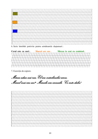 89
6. Scrie întrebări potrivite pentru următoarele răspunsuri :
Cerul este cu nori . Marcel are ace . Mircea ia ceai cu ceainicul .
7. Exerciţiu de copiere.
Mircea aduce ceai rece.El cere mãcelarului carne.
Marcel mai cere ace? Marcela cere cernealã. Ce mãr dulce!
 