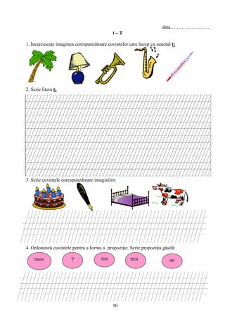 90
data……………………
t – T
1. Ỉncercuieşte imaginea corespunzǎtoare cuvintelor care încep cu sunetul t:
2. Scrie litera t:
3. Scrie cuvintele corespunzǎtoare imaginilor:
4. Ordoneazǎ cuvintele pentru a forma o propoziţie. Scrie propoziţia găsită:
maro ? Am tren un
 