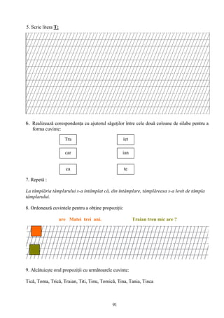 91
5. Scrie litera T:
6. Realizeazǎ corespondenţa cu ajutorul sǎgeţilor între cele douǎ coloane de silabe pentru a
forma cuvinte:
7. Repetă :
La tâmplăria tâmplarului s-a întâmplat că, din întâmplare, tâmplăreasa s-a lovit de tâmpla
tâmplarului.
8. Ordonează cuvintele pentru a obţine propoziţii:
are Matei trei ani. Traian tren mic are ?
9. Alcătuieşte oral propoziţii cu următoarele cuvinte:
Tică, Toma, Trică, Traian, Titi, Tinu, Tomică, Tina, Tania, Tinca
ca
Tra
car
te
iet
ian
 