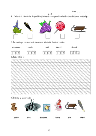 92
data………………..
s – S
1. Colorează căsuţa din dreptul imaginilor ce corespund cuvintelor care încep cu sunetul s:
2. Încercuieşte cifra ce indică numărul silabelor fiecărui cuvânt:
somnoros sanie urcă cercei cămară
3. Scrie litera s:
4. Citeşte şi potriveşte:
castel stea mireasă stilou urs sanie
1 2 3 1 2 3 21 3213213
 