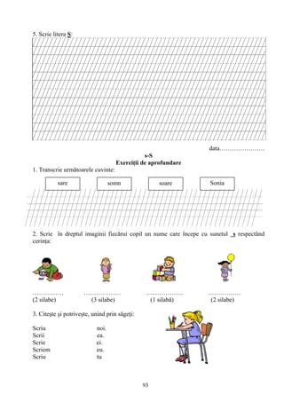 93
5. Scrie litera S:
data………………….
s-S
Exerciţii de aprofundare
1. Transcrie următoarele cuvinte:
2. Scrie în dreptul imaginii fiecărui copil un nume care începe cu sunetul s respectând
cerinţa:
…………… ……………… …..………….. …………….
(2 silabe) (3 silabe) (1 silabă) (2 silabe)
3. Citeşte şi potriveşte, unind prin săgeţi:
Scriu noi.
Scrii ea.
Scrie ei.
Scriem eu.
Scriu tu
sare somn soare Sonia
soare
somn
sare
Sonia
 