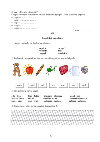 94
4. Joc : „Cuvinte răsturnate”
Citeşte cuvintele următoarele cuvinte de la sfârşit şi apoi scrie cuvintele obţinute :
săpa→…………………
apus→…………………
sap→ …………………
crap→ …………………
amar→…………………
data………………..
s-S
Exerciţii de dezvoltare
1. Uneşte cuvintele cu înţeles asemănător :
supărat se opri
cuminte trist
poposi ascultător
2. Realizează corespondenţa între cuvinte şi imagini, cu ajutorul săgeţilor :
3. Taie cuvintele scrise greşit :
este – ieste lom – luăm ninsuare – ninsoare nouă - noo
suare – soare el – iel aierisit - aerisit ianoarie - ianuarie
uase – oase ierai - erai scrisuare – scrisoare culoare – culuoare
4. Transcrie cuvintele scrise corect de la exerciţiul 4:
carne creion inel urs soare mǎr canǎ
 