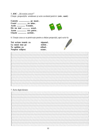 95
5. JOC : „Să rostim corect!”
Citeşte propoziţiile următoare şi scrie cuvântul potrivit (este , sunt):
Caietele ..................... pe masă .
Costel .................. cu mine .
Acolo ................ Cosmin .
Ele nu mai ............... acasă .
Acum .................. ora patru .
Clasele ................ aerisite .
6. Uneşte ceea ce se potriveşte pentru a obţine propoziţii, apoi scrie-le:
Noi scriem temele cu săpunul .
La masă stau pe stelele .
Ne spălăm cu stiloul .
Noaptea sclipesc scaun .
7. Scrie după dictare:
 