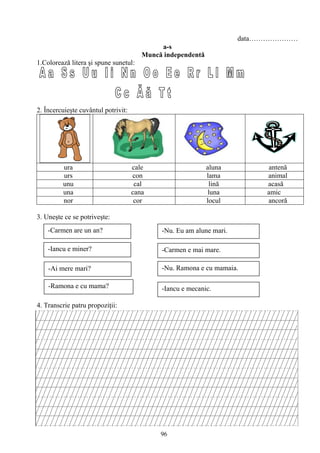 96
data…………………
a-s
Muncă independentă
1.Colorează litera şi spune sunetul:
2. Încercuieşte cuvântul potrivit:
ura cale aluna antenă
urs con lama animal
unu cal lină acasă
una cana luna amic
nor cor locul ancoră
3. Uneşte ce se potriveşte:
4. Transcrie patru propoziţii:
-Carmen are un an?
-Iancu e miner?
-Ai mere mari?
-Ramona e cu mama?
-Nu. Eu am alune mari.
-Carmen e mai mare.
-Nu. Ramona e cu mamaia.
-Iancu e mecanic.
 