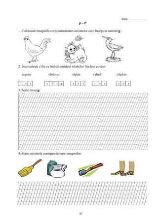 97
data.......................
p – P
1. Coloreazǎ imaginile corespunzǎtoare cuvintelor care încep cu sunetul p :
2. Încercuieşte cifra ce indică numǎrul silabelor fiecǎrui cuvânt:
pepene sǎnǎtoşi sǎpun valuri cǎpitan
3. Scrie litera p:
4. Scrie cuvintele corespunzǎtoare imaginilor:
1 2 3 1 2 3 21 32132134
 