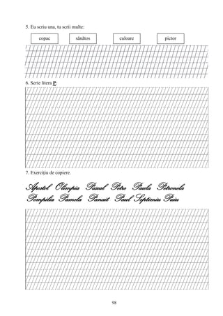 98
5. Eu scriu una, tu scrii multe:
6. Scrie litera P:
7. Exerciţiu de copiere.
Apostol Olimpia Pascal Petre Paula Petronela
Pompilia Pamela Panait Paul Septimiu Puiu
copac sănătos culoare pictor
 