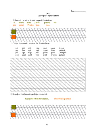 99
data.......................
p-P
Exerciţii de aprofundare
1. Ordonează cuvintele şi scrie propoziţiile obţinute:
la nenea pene Anton pălărie are
are penar Petrică nou un .
2. Citeşte şi transcrie cuvintele din două coloane:
pat cap apă plop pană capac iepure
par lup sapă ploi prună lapte poiană
păr opt mapă plic pernă perle pompier
pom copt supă plin clipă premiu pelican
3. Separă cuvintele pentru a obţine propoziţii:
Pecopertăestepictatunpăun. Penarulestepemasă.
 