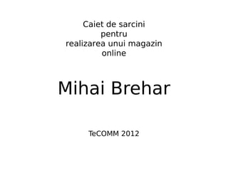 Caiet de sarcini
         pentru
realizarea unui magazin
         online



Mihai Brehar

     TeCOMM 2012
 